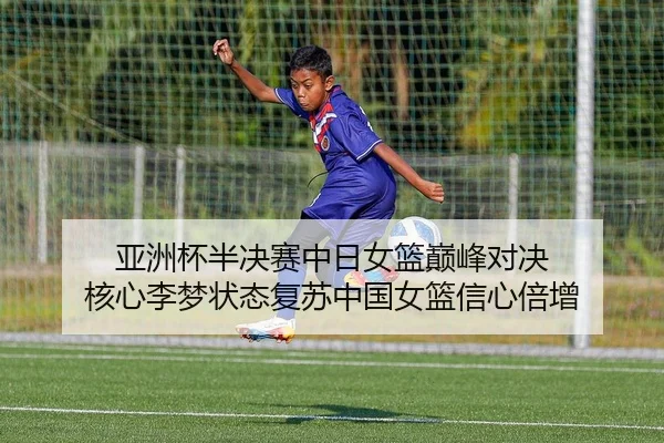 亚洲杯半决赛中日女篮巅峰对决 核心李梦状态复苏中国女篮信心倍增